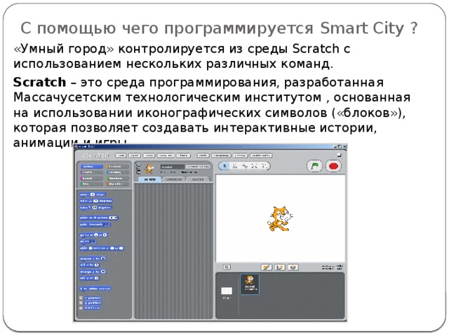 С помощью чего программируется Smart City ? «Умный город» контролируется из среды Scratch с использованием нескольких различных команд. Scratch – это среда программирования, разработанная Массачусетским технологическим институтом , основанная на использовании иконографических символов («блоков»), которая позволяет создавать интерактивные истории, анимации и игры. 