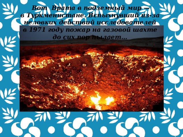   Вот  Врата в подземный мир — в Туркменистане. Вспыхнувший из-за неловких действий исследователей в 1971 году пожар на газовой шахте до сих пор пылает…  