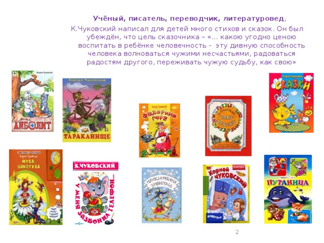 Учёный, писатель, переводчик, литературовед , К.Чуковский написал для детей много стихов и сказок. Он был убеждён, что цель сказочника – «… какою угодно ценою воспитать в ребёнке человечность - эту дивную способность человека волноваться чужими несчастьями, радоваться радостям другого, переживать чужую судьбу, как свою»
