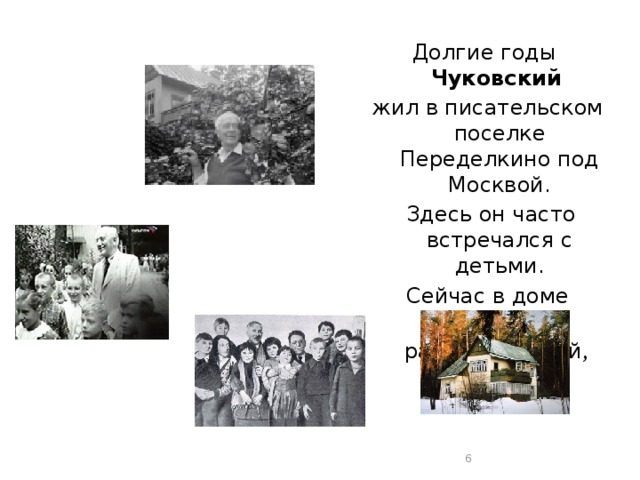 Долгие годы  Чуковский   жил в писательском поселке Переделкино под Москвой.  Здесь он часто встречался с детьми. Сейчас в доме Чуковского работает музей ,