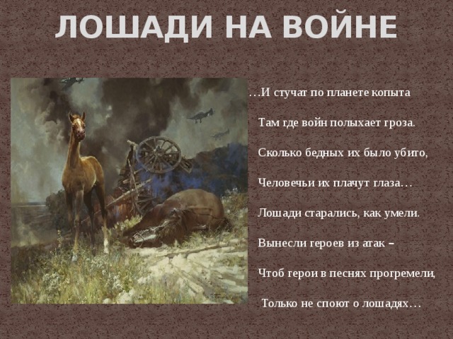 ЛОШАДИ НА ВОЙНЕ … И стучат по планете копыта  Там где войн полыхает гроза.  Сколько бедных их было убито,  Человечьи их плачут глаза …  Лошади старались, как умели.  Вынесли героев из атак –   Чтоб герои в песнях прогремели,  Только не споют о лошадях …