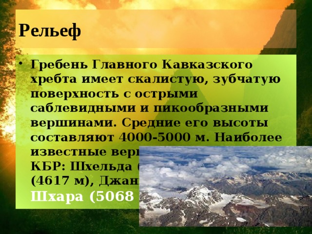 Рельеф Гребень Главного Кавказского хребта имеет скалистую, зубчатую поверхность с острыми саблевидными и пикообразными вершинами. Средние его высоты составляют 4000-5000 м. Наиболее известные вершины в пределах КБР: Шхельда (4368 м), Техтинген (4617 м), Джангитау (5058 м), Шхара (5068 м). 