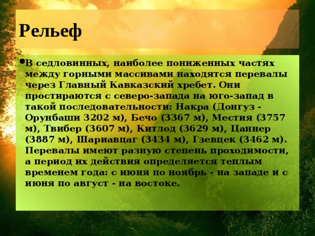 Рельеф В седловинных, наиболее пониженных частях между горными массивами находятся перевалы через Главный Кавказский хребет. Они простираются с северо-запада на юго-запад в такой последовательности: Накра (Донгуз - Орунбаши 3202 м), Бечо (3367 м), Местия (3757 м), Твибер (3607 м), Китлод (3629 м), Цаннер (3887 м), Шариавцаг (3434 м), Гзевцек (3462 м). Перевалы имеют разную степень проходимости, а период их действия определяется теплым временем года: с июня по ноябрь - на западе и с июня по август - на востоке.    