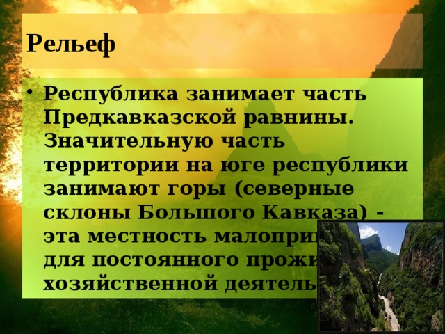 Рельеф Республика занимает часть Предкавказской равнины. Значительную часть территории на юге республики занимают горы (северные склоны Большого Кавказа) - эта местность малопригодна для постоянного проживания и хозяйственной деятельности.   