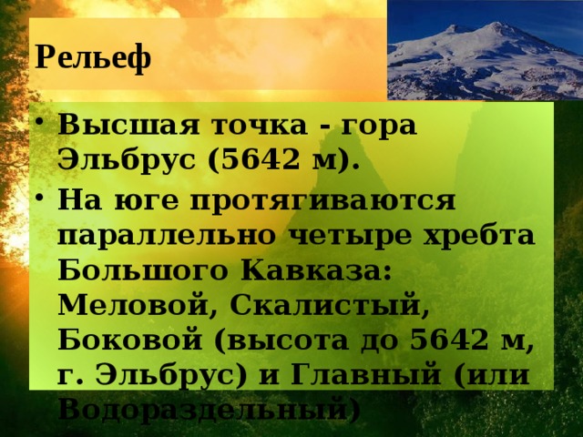 Рельеф Высшая точка - гора Эльбрус (5642 м). На юге протягиваются параллельно четыре хребта Большого Кавказа: Меловой, Скалистый, Боковой (высота до 5642 м, г. Эльбрус) и Главный (или Водораздельный) 