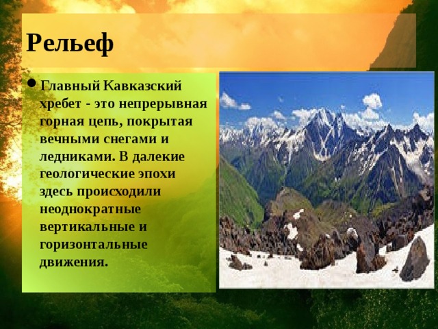 Рельеф Главный Кавказский хребет - это непрерывная горная цепь, покрытая вечными снегами и ледниками. В далекие геологические эпохи здесь происходили неоднократные вертикальные и горизонтальные движения. 
