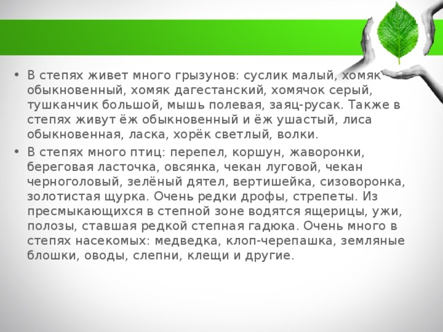 В степях живет много грызунов: суслик малый, хомяк обыкновенный, хомяк дагестанский, хомячок серый, тушканчик большой, мышь полевая, заяц-русак. Также в степях живут ёж обыкновенный и ёж ушастый, лиса обыкновенная, ласка, хорёк светлый, волки. В степях много птиц: перепел, коршун, жаворонки, береговая ласточка, овсянка, чекан луговой, чекан черноголовый, зелёный дятел, вертишейка, сизоворонка, золотистая щурка. Очень редки дрофы, стрепеты. Из пресмыкающихся в степной зоне водятся ящерицы, ужи, полозы, ставшая редкой степная гадюка. Очень много в степях насекомых: медведка, клоп-черепашка, земляные блошки, оводы, слепни, клещи и другие.   