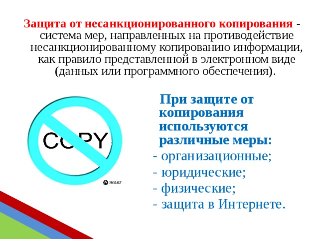 Защита от несанкционированного копирования - система мер, направленных на противодействие несанкционированному копированию информации, как правило представленной в электронном виде (данных или программного обеспечения).  При защите от копирования используются различные меры:  - организационные;  - юридические;  - физические;  - защита в Интернете. 