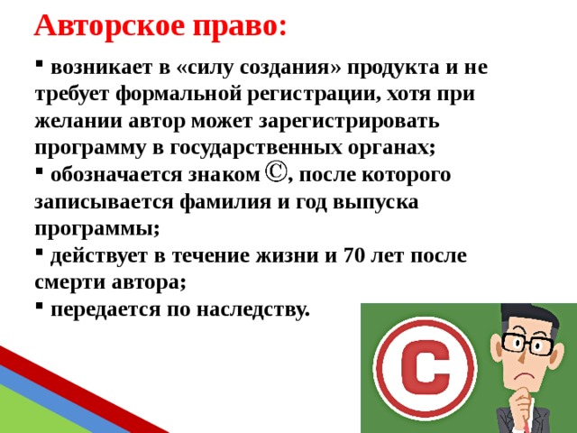 Авторское право:  возникает в «силу создания» продукта и не требует формальной регистрации, хотя при желании автор может зарегистрировать программу в государственных органах;  обозначается знаком , после которого записывается фамилия и год выпуска программы;  действует в течение жизни и 70 лет после смерти автора;  передается по наследству. 