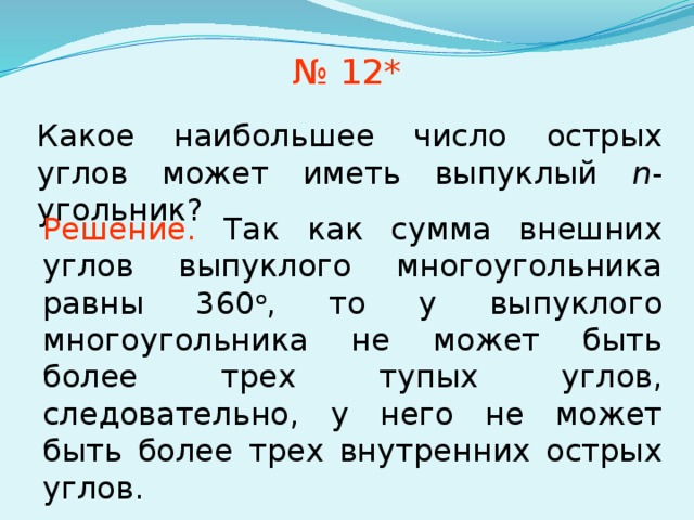 № 12* Какое наибольшее число острых углов может иметь выпуклый n -угольник? Решение.  Так как сумма внешних углов выпуклого многоугольника равны 360 о , то у выпуклого многоугольника не может быть более трех тупых углов, следовательно, у него не может быть более трех внутренних острых углов. Ответ. 3. В режиме слайдов ответы появляются после кликанья мышкой  