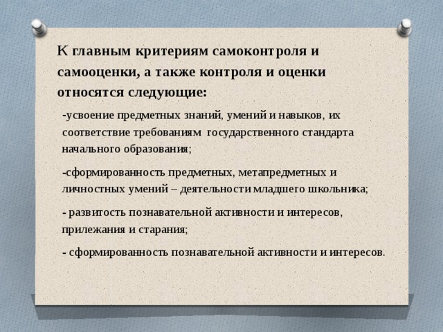  К главным критериям самоконтроля и самооценки, а также контроля и оценки относятся следующие:   - усвоение предметных знаний, умений и навыков, их соответствие требованиям государственного стандарта начального образования; -сформированность предметных, метапредметных и личностных умений – деятельности младшего школьника; - развитость познавательной активности и интересов, прилежания и старания; - сформированность познавательной активности и интересов. 