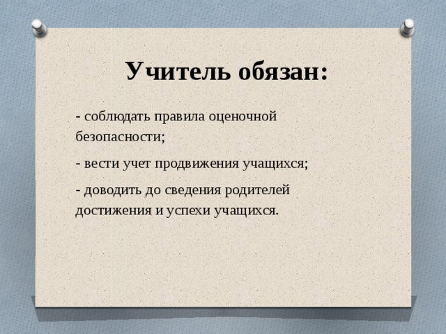  Учитель обязан: - соблюдать правила оценочной безопасности; - вести учет продвижения учащихся; - доводить до сведения родителей достижения и успехи учащихся. 
