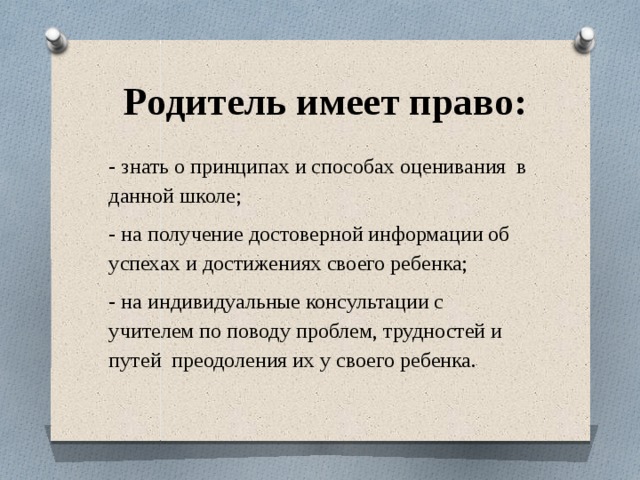  Родитель имеет право: - знать о принципах и способах оценивания в данной школе; - на получение достоверной информации об успехах и достижениях своего ребенка; - на индивидуальные консультации с учителем по поводу проблем, трудностей и путей преодоления их у своего ребенка. 