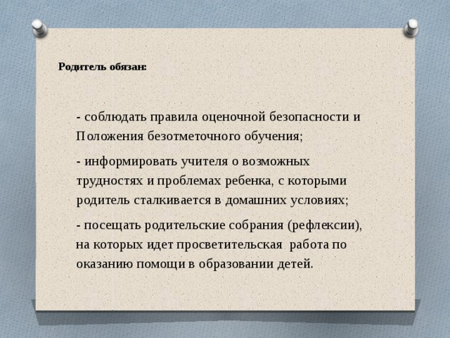   Родитель обязан:   - соблюдать правила оценочной безопасности и Положения безотметочного обучения; - информировать учителя о возможных трудностях и проблемах ребенка, с которыми родитель сталкивается в домашних условиях; - посещать родительские собрания (рефлексии), на которых идет просветительская работа по оказанию помощи в образовании детей. 