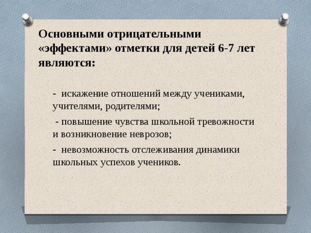  Основными отрицательными «эффектами» отметки для детей 6-7 лет являются:   - искажение отношений между учениками, учителями, родителями;  - повышение чувства школьной тревожности и возникновение неврозов; - невозможность отслеживания динамики школьных успехов учеников. 