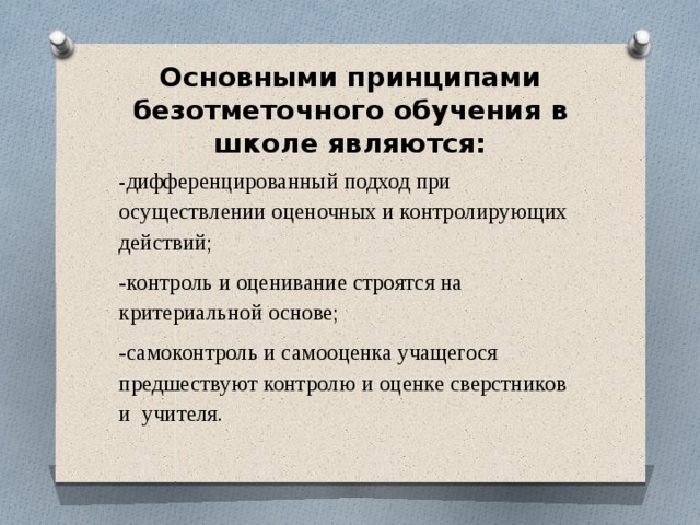  Основными принципами безотметочного обучения в школе являются:   - дифференцированный подход при осуществлении оценочных и контролирующих действий; -контроль и оценивание строятся на критериальной основе; -самоконтроль и самооценка учащегося предшествуют контролю и оценке сверстников и учителя. 