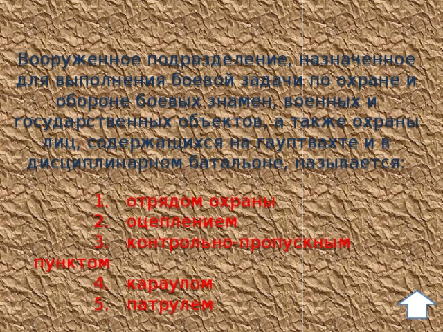 Вооруженное подразделение, назначенное для выполнения боевой задачи по охране и обороне боевых знамен, военных и государственных объектов, а также охраны лиц, содержащихся на гауптвахте и в дисциплинарном батальоне, называется:   1. отрядом охраны  2. оцеплением  3. контрольно-пропускным пунктом  4. караулом  5. патрулем 