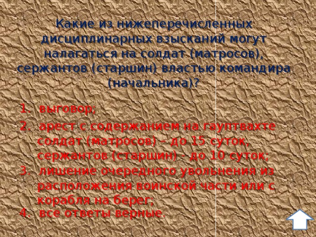 Какие из нижеперечисленных дисциплинарных взысканий могут налагаться на солдат (матросов), сержантов (старшин) властью командира (начальника)? 1. выговор; 2. арест с содержанием на гауптвахте солдат (матросов) – до 15 суток, сержантов (старшин) - до 10 суток; 3. лишение очередного увольнения из расположения воинской части или с корабля на берег; 4. все ответы верные. 