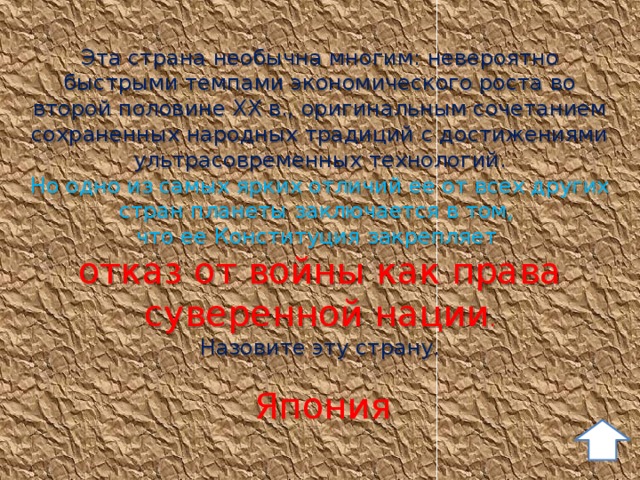 Эта страна необычна многим: невероятно быстрыми темпами экономического роста во второй половине ХХ в., оригинальным сочетанием сохраненных народных традиций с достижениями ультрасовременных технологий. Но одно из самых ярких отличий ее от всех других стран планеты заключается в том, что ее Конституция закрепляет отказ от войны как права суверенной нации . Назовите эту страну. Япония 