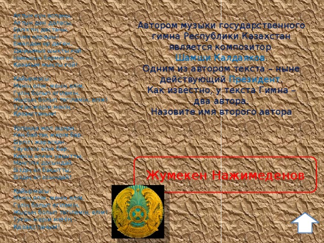 Алтын күн аспаны, Алтын дән даласы, Ерліктің дастаны, Еліме қарашы! Ежелден ер деген, Даңқымыз шықты ғой. Намысын бермеген, Қазағым мықты ғой!  Қайырмасы: Менің елім, менің елім, Гүлің болып егілемін, Жырың болып төгілемін, елім! Туған жерім менің - Қазақстаным!  Ұрпаққа жол ашқан, Кең байтақ жерім бар. Бірлігі жарасқан, Тәуелсіз елім бар. Қарсы алған уақытты, Мәңгілік досындай. Біздің ел бақытты, Біздің ел осындай!  Қайырмасы: Менің елім, менің елім, Гүлің болып егілемін, Жырың болып төгілемін, елім! Туған жерім м енің - Қазақстаным! Автором музыки государственного гимна Республики Казахстан является композитор Шамши Калдаяков . Одним из автором текста – ныне действующий Президент . Как известно, у текста Гимна – два автора. Назовите имя второго автора Жумекен Нажимеденов 