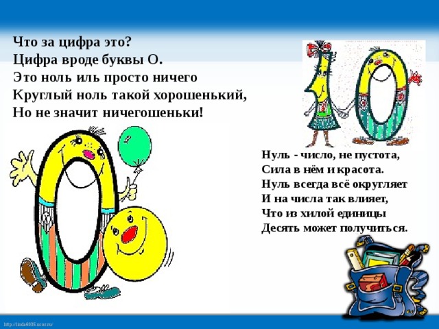 Что за цифра это?   Цифра вроде буквы О.  Это ноль иль просто ничего  Круглый ноль такой хорошенький,  Но не значит ничегошеньки! Нуль - число, не пустота,  Сила в нём и красота.  Нуль всегда всё округляет  И на числа так влияет,  Что из хилой единицы  Десять может получиться. 