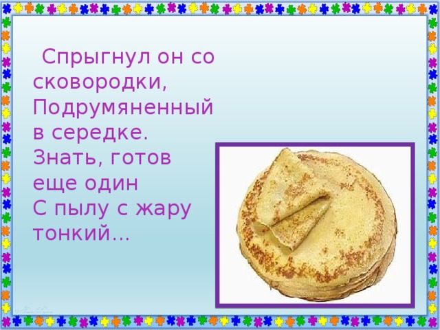  Спрыгнул он со сковородки,  Подрумяненный в середке.  Знать, готов еще один  С пылу с жару тонкий... 
