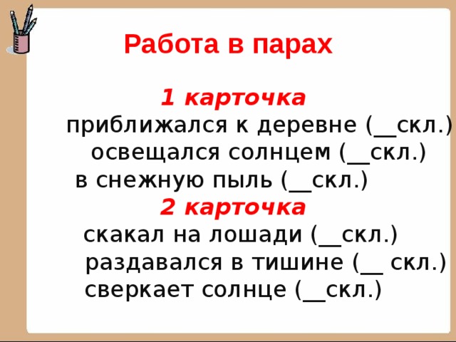 Работа в парах 1 карточка  приближался к деревне (__скл.)  освещался солнцем (__скл.)  в снежную пыль (__скл.)  2 карточка  скакал на лошади (__скл.)  раздавался в тишине (__ скл.) сверкает солнце (__скл.) 