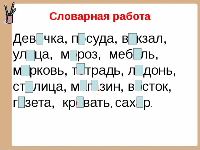 Словарная работа  Дев о чка, п о суда, в о кзал, ул и ца, м о роз, меб е ль, м о рковь, т е традь, л а донь, ст о лица, м а г а зин, в о сток, г а зета, кр о вать , сах а р . 