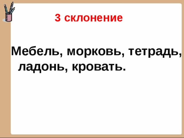 3 склонение Мебель, морковь, тетрадь, ладонь, кровать.  