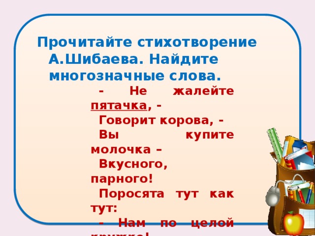 Прочитайте стихотворение А.Шибаева. Найдите многозначные слова.   - Не жалейте пятачка , - Говорит корова, - Вы купите молочка – Вкусного, парного! Поросята тут как тут: - Нам по целой кружке! – Пятачки свои суют Маленькие хрюшки… 