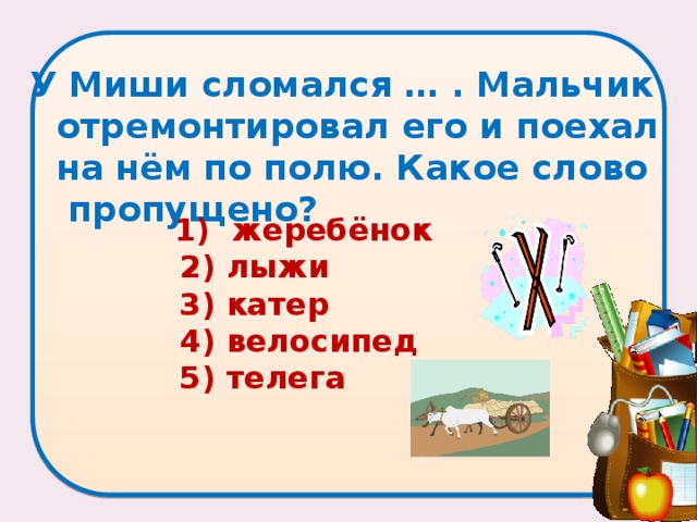 У Миши сломался … . Мальчик отремонтировал его и поехал на нём по полю. Какое слово пропущено?    1) жеребёнок  2) лыжи  3) катер  4) велосипед  5) телега 