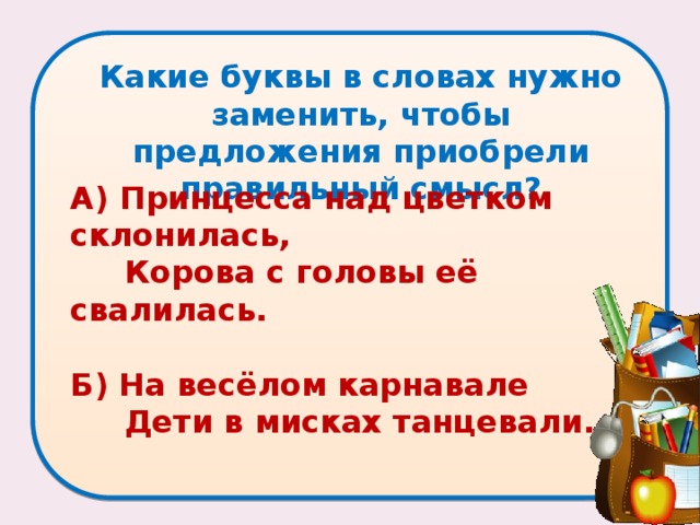 Какие буквы в словах нужно заменить, чтобы предложения приобрели правильный смысл?   А) Принцесса над цветком склонилась,  Корова с головы её свалилась.   Б) На весёлом карнавале  Дети в мисках танцевали. 