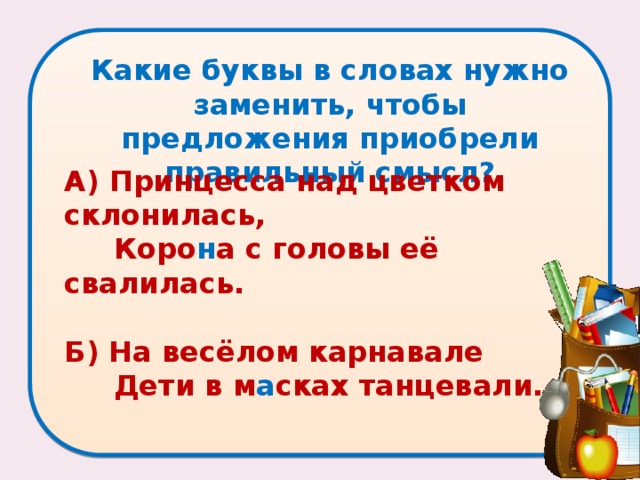 Какие буквы в словах нужно заменить, чтобы предложения приобрели правильный смысл?   А) Принцесса над цветком склонилась,  Коро н а с головы её свалилась.   Б) На весёлом карнавале  Дети в м а сках танцевали. 