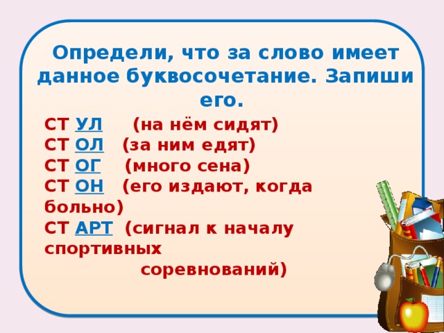 Определи, что за слово имеет данное буквосочетание. Запиши его.    СТ УЛ  (на нём сидят)   СТ ОЛ  (за ним едят)   СТ ОГ  (много сена)   СТ ОН  (его издают, когда больно)   СТ АРТ  (сигнал к началу спортивных  соревнований)  