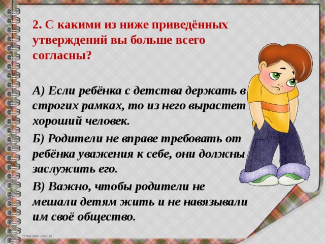 2. С какими из ниже приведённых утверждений вы больше всего согласны?  А) Если ребёнка с детства держать в строгих рамках, то из него вырастет хороший человек. Б) Родители не вправе требовать от ребёнка уважения к себе, они должны заслужить его. В) Важно, чтобы родители не мешали детям жить и не навязывали им своё общество. 