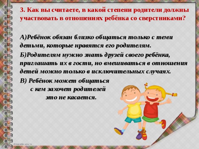 3. Как вы считаете, в какой степени родители должны участвовать в отношениях ребёнка со сверстниками?  А)Ребёнок обязан близко общаться только с теми детьми, которые нравятся его родителям. Б)Родителям нужно знать друзей своего ребёнка, приглашать их в гости, но вмешиваться в отношения детей можно только в исключительных случаях. В) Ребёнок может общаться с кем захочет родителей это не касается.  