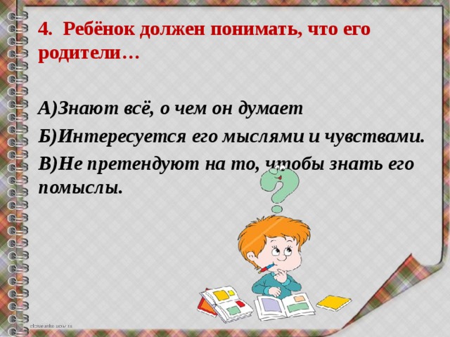 4. Ребёнок должен понимать, что его родители…  А)Знают всё, о чем он думает Б)Интересуется его мыслями и чувствами. В)Не претендуют на то, чтобы знать его помыслы. 