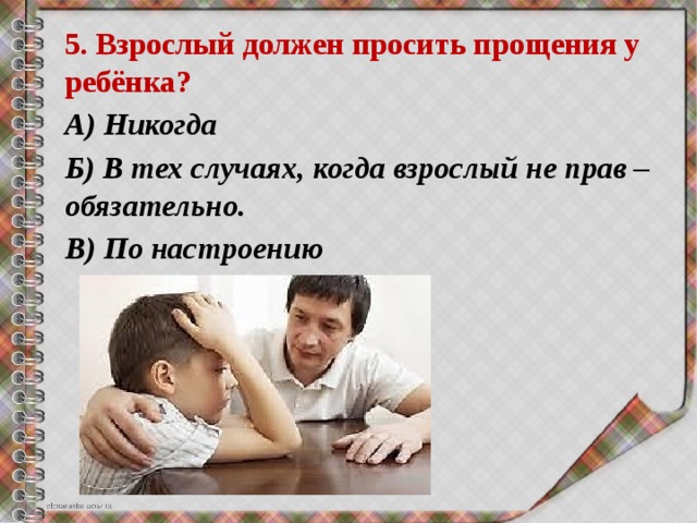 5. Взрослый должен просить прощения у ребёнка? А) Никогда Б) В тех случаях, когда взрослый не прав – обязательно. В) По настроению 