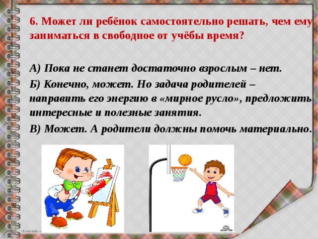 6. Может ли ребёнок самостоятельно решать, чем ему заниматься в свободное от учёбы время?  А) Пока не станет достаточно взрослым – нет. Б) Конечно, может. Но задача родителей – направить его энергию в «мирное русло», предложить интересные и полезные занятия. В) Может. А родители должны помочь материально. 