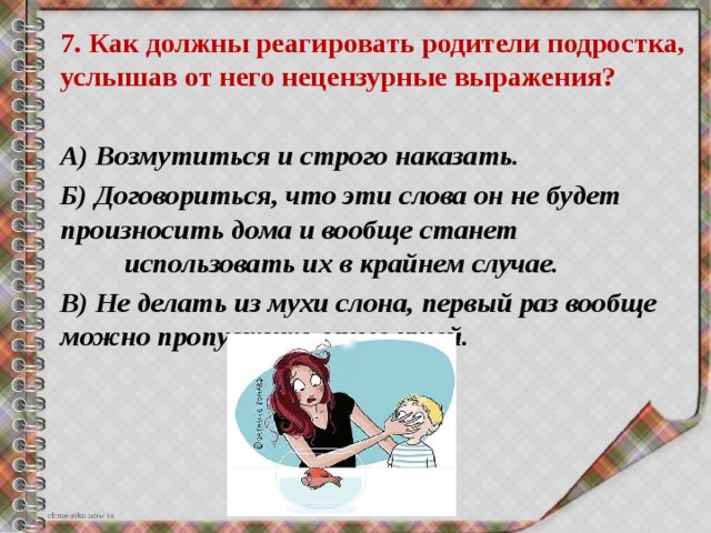 7. Как должны реагировать родители подростка, услышав от него нецензурные выражения? А) Возмутиться и строго наказать. Б) Договориться, что эти слова он не будет произносить дома и вообще станет использовать их в крайнем случае. В) Не делать из мухи слона, первый раз вообще можно пропустить мимо ушей.  
