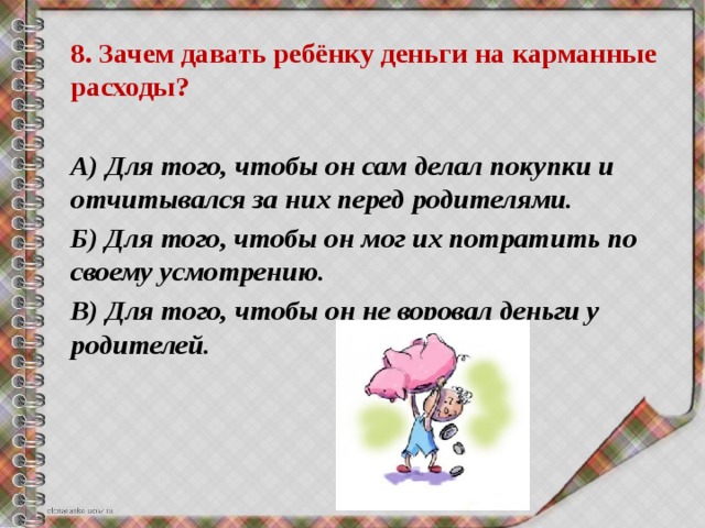 8. Зачем давать ребёнку деньги на карманные расходы?  А) Для того, чтобы он сам делал покупки и отчитывался за них перед родителями. Б) Для того, чтобы он мог их потратить по своему усмотрению. В) Для того, чтобы он не воровал деньги у родителей. 