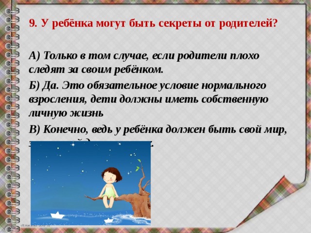 9. У ребёнка могут быть секреты от родителей? А) Только в том случае, если родители плохо следят за своим ребёнком. Б) Да. Это обязательное условие нормального взросления, дети должны иметь собственную личную жизнь В) Конечно, ведь у ребёнка должен быть свой мир, закрытый для взрослых. 