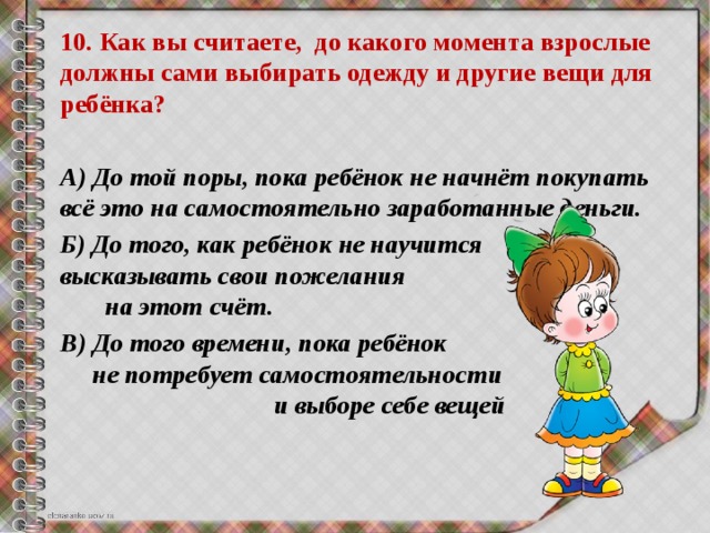 10. Как вы считаете, до какого момента взрослые должны сами выбирать одежду и другие вещи для ребёнка?  А) До той поры, пока ребёнок не начнёт покупать всё это на самостоятельно заработанные деньги. Б) До того, как ребёнок не научится высказывать свои пожелания на этот счёт. В) До того времени, пока ребёнок не потребует самостоятельности и выборе себе вещей 