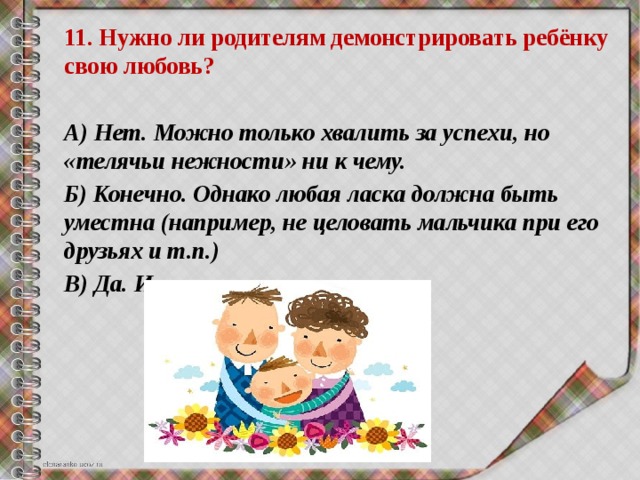 11. Нужно ли родителям демонстрировать ребёнку свою любовь?  А) Нет. Можно только хвалить за успехи, но «телячьи нежности» ни к чему. Б) Конечно. Однако любая ласка должна быть уместна (например, не целовать мальчика при его друзьях и т.п.) В) Да. И как можно чаще. 