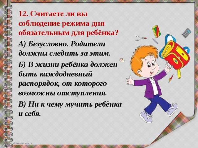 12. Считаете ли вы соблюдение режима дня обязательным для ребёнка? А) Безусловно. Родители должны следить за этим. Б) В жизни ребёнка должен быть каждодневный распорядок, от которого возможны отступления. В) Ни к чему мучить ребёнка и себя. 