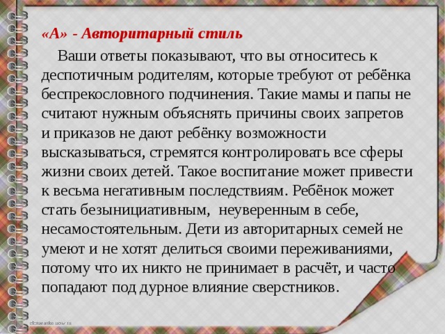 «А» - Авторитарный стиль  Ваши ответы показывают, что вы относитесь к деспотичным родителям, которые требуют от ребёнка беспрекословного подчинения. Такие мамы и папы не считают нужным объяснять причины своих запретов и приказов не дают ребёнку возможности высказываться, стремятся контролировать все сферы жизни своих детей. Такое воспитание может привести к весьма негативным последствиям. Ребёнок может стать безынициативным, неуверенным в себе, несамостоятельным. Дети из авторитарных семей не умеют и не хотят делиться своими переживаниями, потому что их никто не принимает в расчёт, и часто попадают под дурное влияние сверстников. 