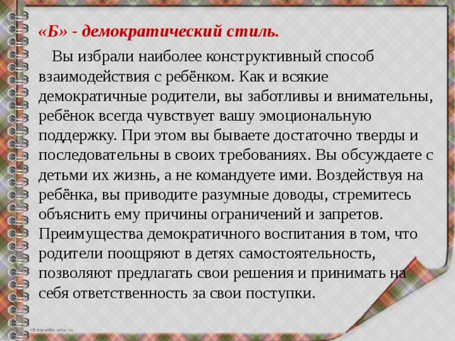 «Б» - демократический стиль.  Вы избрали наиболее конструктивный способ взаимодействия с ребёнком. Как и всякие демократичные родители, вы заботливы и внимательны, ребёнок всегда чувствует вашу эмоциональную поддержку. При этом вы бываете достаточно тверды и последовательны в своих требованиях. Вы обсуждаете с детьми их жизнь, а не командуете ими. Воздействуя на ребёнка, вы приводите разумные доводы, стремитесь объяснить ему причины ограничений и запретов. Преимущества демократичного воспитания в том, что родители поощряют в детях самостоятельность, позволяют предлагать свои решения и принимать на себя ответственность за свои поступки. 