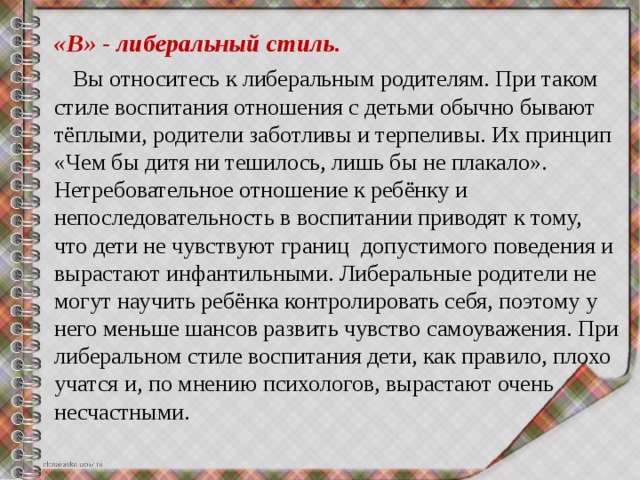 «В» - либеральный стиль.  Вы относитесь к либеральным родителям. При таком стиле воспитания отношения с детьми обычно бывают тёплыми, родители заботливы и терпеливы. Их принцип «Чем бы дитя ни тешилось, лишь бы не плакало». Нетребовательное отношение к ребёнку и непоследовательность в воспитании приводят к тому, что дети не чувствуют границ допустимого поведения и вырастают инфантильными. Либеральные родители не могут научить ребёнка контролировать себя, поэтому у него меньше шансов развить чувство самоуважения. При либеральном стиле воспитания дети, как правило, плохо учатся и, по мнению психологов, вырастают очень несчастными.   