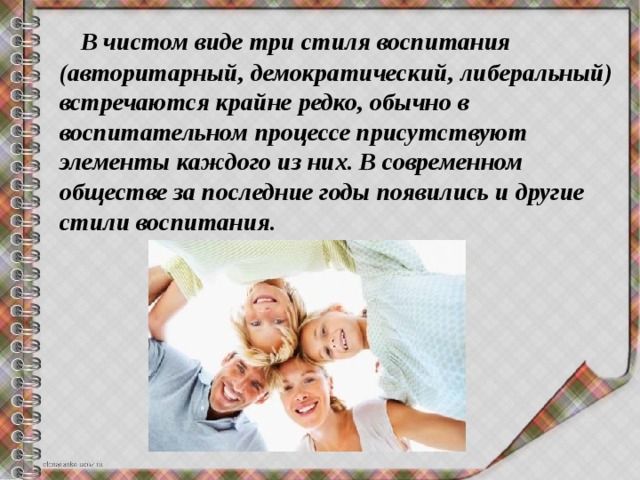  В чистом виде три стиля воспитания (авторитарный, демократический, либеральный) встречаются крайне редко, обычно в воспитательном процессе присутствуют элементы каждого из них. В современном обществе за последние годы появились и другие стили воспитания. 