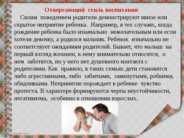  Отвергающий  стиль воспитания  Своим  поведением родители демонстрируют явное или скрытое неприятие ребенка.  Например, в тех случаях, когда рождение ребенка было изначально  нежелательным или если хотели девочку, а родился мальчик. Ребенок  изначально не соответствует ожиданиям родителей. Бывает, что малыш  на первый взгляд желанен, к нему внимательно относятся,  о нем  заботятся, но у него нет душевного контакта с родителями. Как  правило, в таких семьях дети становятся либо агрессивными, либо  забитыми,  замкнутыми, робкими, обидчивыми. Непринятие порождает в ребенке  чувство  протеста. В характере формируются черты неустойчивости,  негативизма,  особенно в отношении взрослых. 